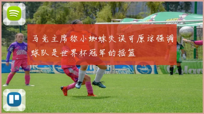 马竞主席称小蜘蛛失误可原谅强调球队是世界杯冠军的摇篮
