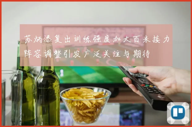 苏炳添复出训练强度加大百米接力阵容调整引发广泛关注与期待