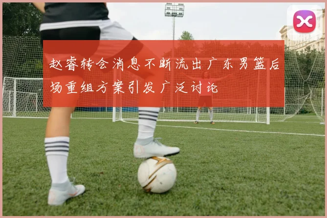 赵睿转会消息不断流出广东男篮后场重组方案引发广泛讨论