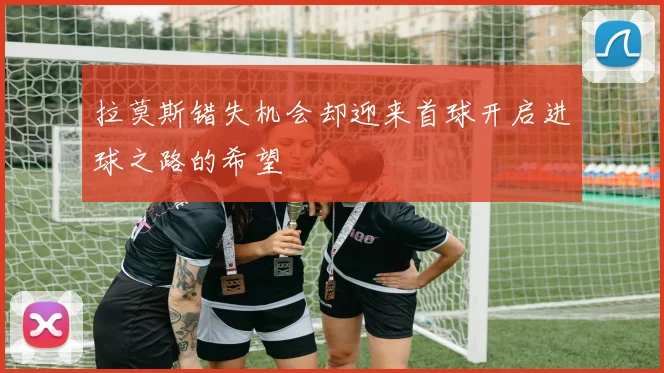 拉莫斯错失机会却迎来首球开启进球之路的希望