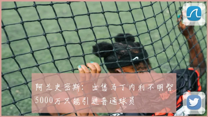 阿兰史密斯：出售马丁内利不明智5000万只能引进普通球员