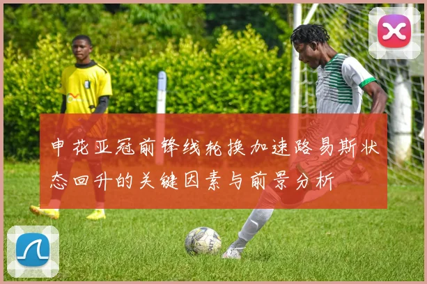 申花亚冠前锋线轮换加速路易斯状态回升的关键因素与前景分析