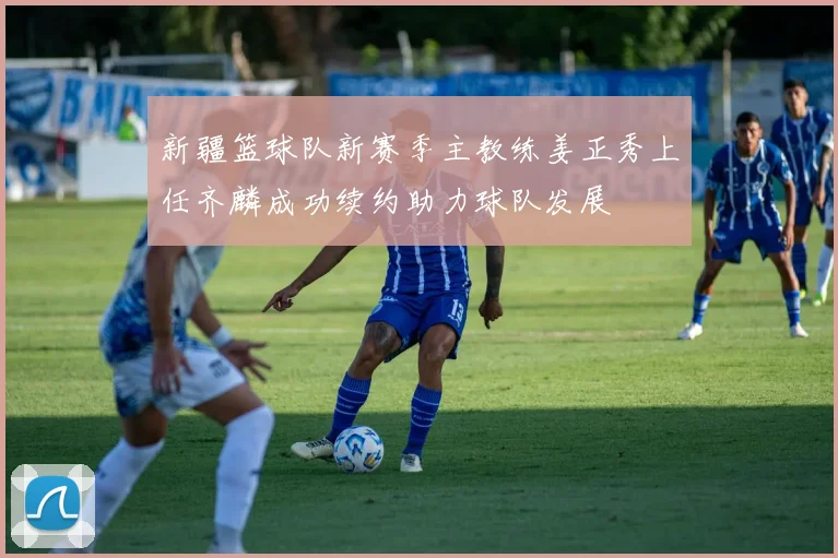 新疆篮球队新赛季主教练姜正秀上任齐麟成功续约助力球队发展