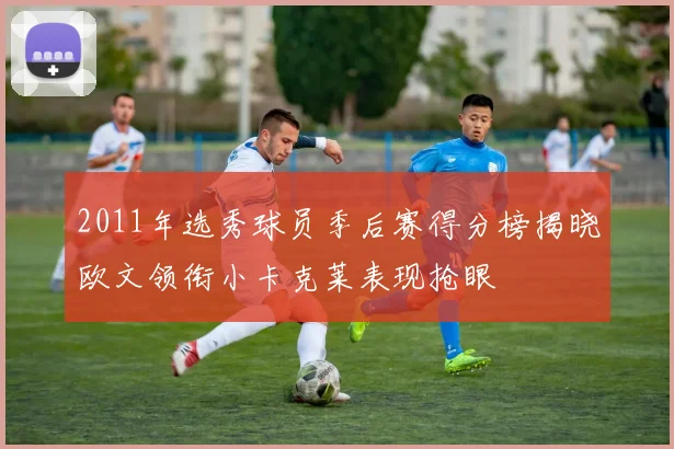 2011年选秀球员季后赛得分榜揭晓欧文领衔小卡克莱表现抢眼